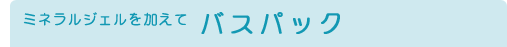 ミネラルジェルを加えてバスパック