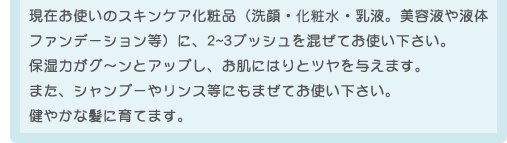 現在お使いのスキンケア化粧品(洗顔・化粧水・乳液。美容液や液体ファンデーション等)に、2~3プッシュを混ぜてお使い下さい。保湿力がグ〜ンとアップし、お肌にはりとツヤを与えます。また、シャンプーやリンス等にもまぜてお使い下さい。健やかな髪に育てます。